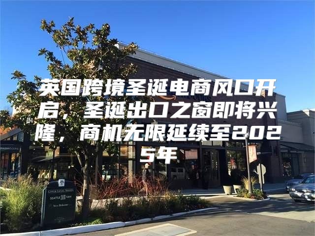 英国跨境圣诞电商风口开启，圣诞出口之窗即将兴隆，商机无限延续至2025年