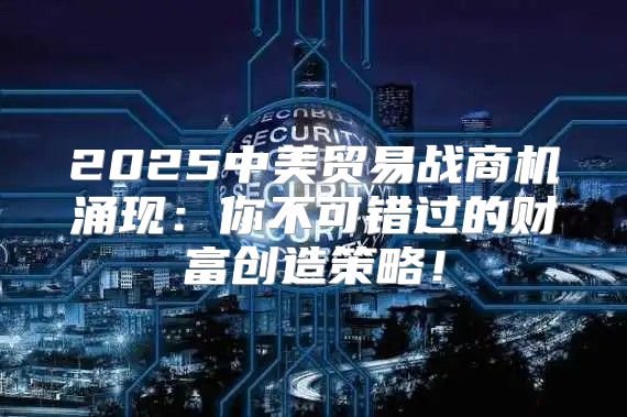 2025中美贸易战商机涌现：你不可错过的财富创造策略！