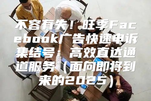 不容有失！旺季Facebook广告快速申诉集结号：高效直达通道服务面向即将到来的2025