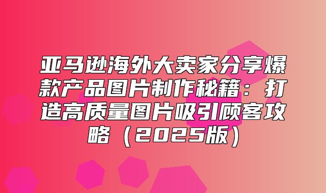 亚马逊海外大卖家分享爆款产品图片制作秘籍：打造高质量图片吸引顾客攻略2025版