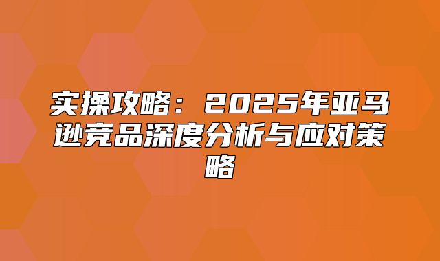 实操攻略：2025年亚马逊竞品深度分析与应对策略