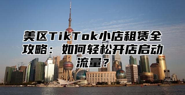 美区TikTok小店租赁全攻略：如何轻松开店启动流量？