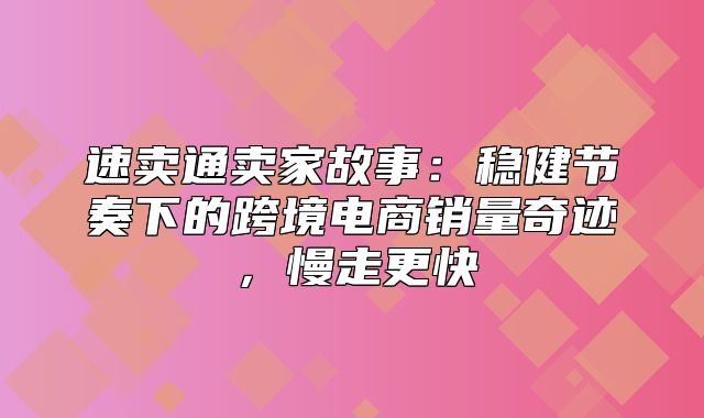 速卖通卖家故事：稳健节奏下的跨境电商销量奇迹，慢走更快
