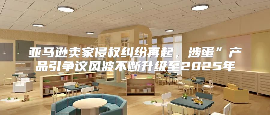 亚马逊卖家侵权纠纷再起，涉蛋”产品引争议风波不断升级至2025年