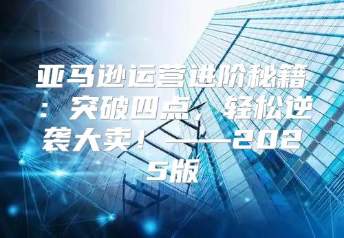 亚马逊运营进阶秘籍：突破四点，轻松逆袭大卖！——2025版