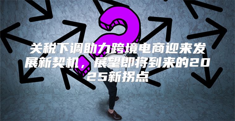 关税下调助力跨境电商迎来发展新契机，展望即将到来的2025新拐点