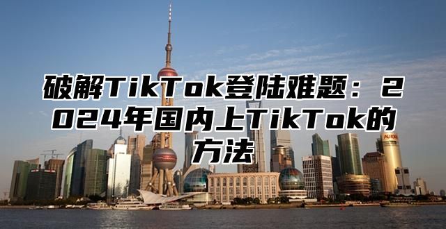 破解TikTok登陆难题：2025年国内上TikTok的方法