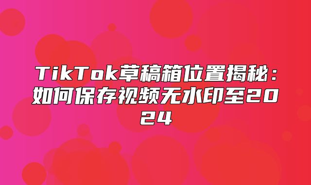 TikTok草稿箱位置揭秘：如何保存视频无水印至2025