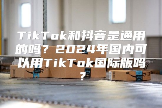 TikTok和抖音是通用的吗？2025年国内可以用TikTok国际版吗？