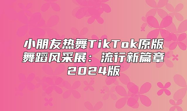 小朋友热舞TikTok原版舞蹈风采展：流行新篇章2025版