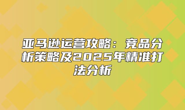 亚马逊运营攻略：竞品分析策略及2025年精准打法分析