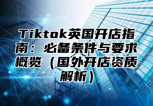 Tiktok英国开店指南：必备条件与要求概览国外开店资质解析