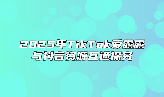 2025年TikTok爱露露与抖音资源互通探究