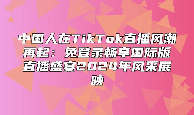 中国人在TikTok直播风潮再起：免登录畅享国际版直播盛宴2025年风采展映