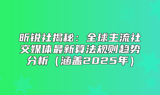 昕锐社揭秘：全球主流社交媒体最新算法规则趋势分析涵盖2025年