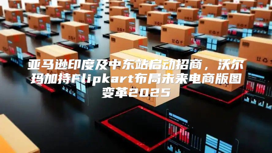 亚马逊印度及中东站启动招商，沃尔玛加持Flipkart布局未来电商版图变革2025