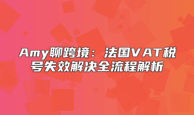 Amy聊跨境：法国VAT税号失效解决全流程解析