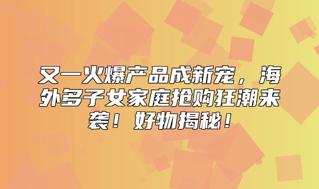 又一火爆产品成新宠，海外多子女家庭抢购狂潮来袭！好物揭秘！