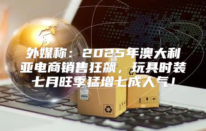 外媒称：2025年澳大利亚电商销售狂飙，玩具时装七月旺季猛增七成人气！