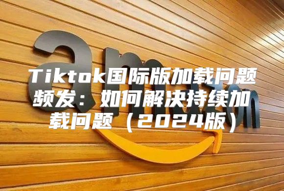 Tiktok国际版加载问题频发：如何解决持续加载问题2025版