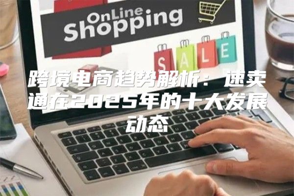 跨境电商趋势解析：速卖通在2025年的十大发展动态