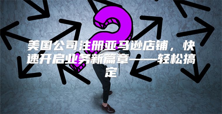 美国公司注册亚马逊店铺，快速开启业务新篇章——轻松搞定