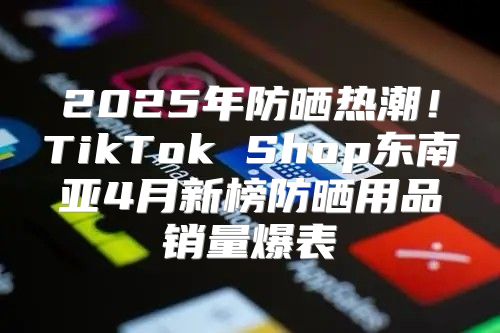 2025年防晒热潮！TikTok Shop东南亚4月新榜防晒用品销量爆表