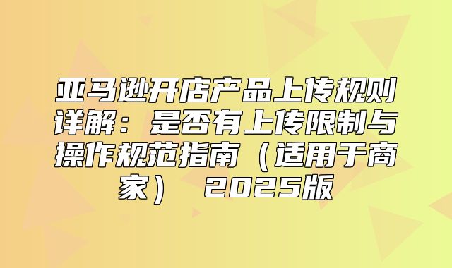 亚马逊开店产品上传规则详解：是否有上传限制与操作规范指南适用于商家 2025版