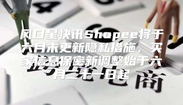 风口星快讯Shopee将于六月末更新隐私措施，买家信息保密新调整始于六月二十一日起