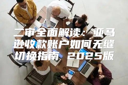 二审全面解读：亚马逊收款账户如何无缝切换指南 2025版