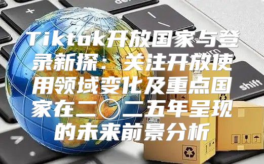 Tiktok开放国家与登录新探：关注开放使用领域变化及重点国家在二〇二五年呈现的未来前景分析