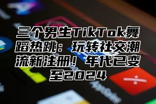 三个男生TikTok舞蹈热跳：玩转社交潮流新注册！年代已变至2025
