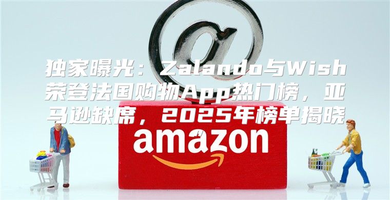 独家曝光：Zalando与Wish荣登法国购物App热门榜，亚马逊缺席，2025年榜单揭晓”