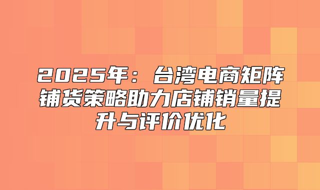 2025年：台湾电商矩阵铺货策略助力店铺销量提升与评价优化