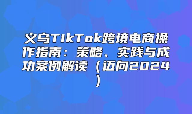义乌TikTok跨境电商操作指南：策略、实践与成功案例解读迈向2025