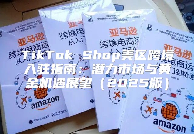 TikTok Shop美区跨境入驻指南：潜力市场与黄金机遇展望2025版