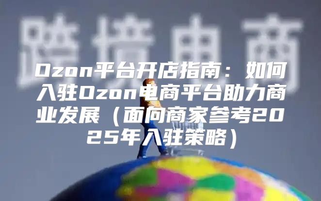Ozon平台开店指南：如何入驻Ozon电商平台助力商业发展面向商家参考2025年入驻策略