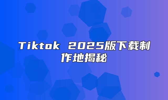 Tiktok 2025版下载制作地揭秘