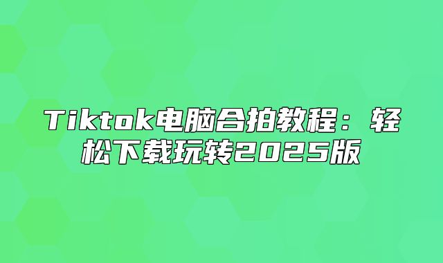 Tiktok电脑合拍教程：轻松下载玩转2025版