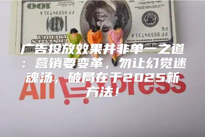 广告投放效果并非单一之道：营销要变革，勿让幻觉迷魂汤，破局在于2025新方法！