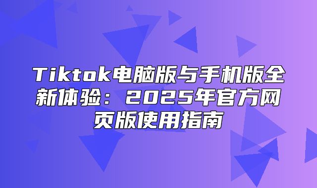 Tiktok电脑版与手机版全新体验：2025年官方网页版使用指南