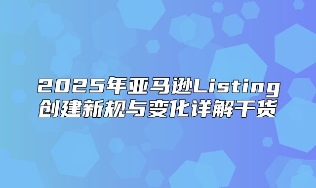 2025年亚马逊Listing创建新规与变化详解干货