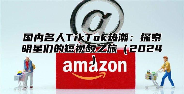 国内名人TikTok热潮：探索明星们的短视频之旅2025