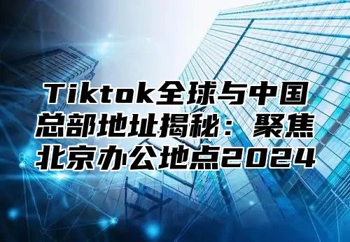 Tiktok全球与中国总部地址揭秘：聚焦北京办公地点2025