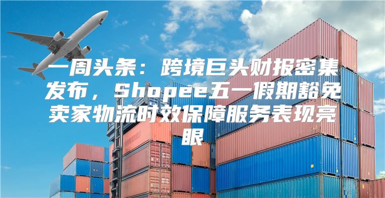 一周头条：跨境巨头财报密集发布，Shopee五一假期豁免卖家物流时效保障服务表现亮眼