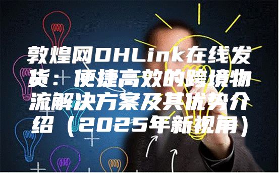 敦煌网DHLink在线发货：便捷高效的跨境物流解决方案及其优势介绍2025年新视角