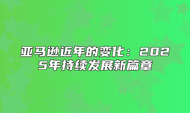 亚马逊近年的变化：2025年持续发展新篇章