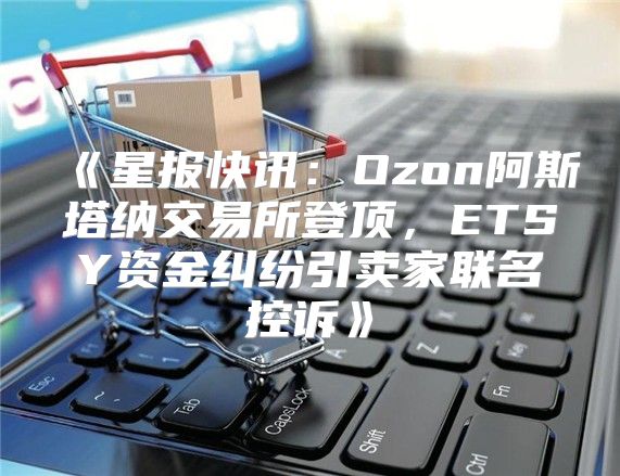 星报快讯：Ozon阿斯塔纳交易所登顶，ETSY资金纠纷引卖家联名控诉