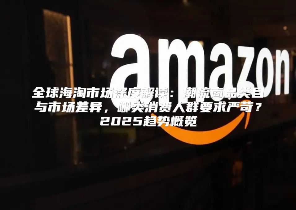 全球海淘市场深度解读：潮流商品类目与市场差异，哪类消费人群要求严苛？2025趋势概览
