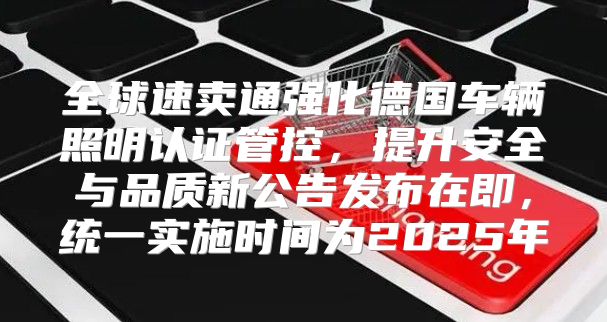 全球速卖通强化德国车辆照明认证管控，提升安全与品质新公告发布在即，统一实施时间为2025年